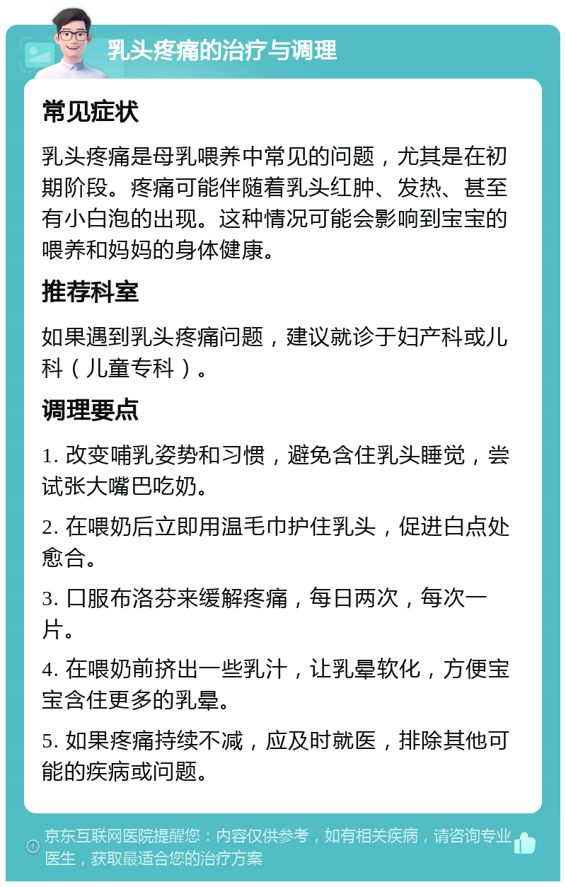 乳头疼痛的治疗与调理 常见症状 乳头疼痛是母乳喂养中常见的问题，尤其是在初期阶段。疼痛可能伴随着乳头红肿、发热、甚至有小白泡的出现。这种情况可能会影响到宝宝的喂养和妈妈的身体健康。 推荐科室 如果遇到乳头疼痛问题，建议就诊于妇产科或儿科（儿童专科）。 调理要点 1. 改变哺乳姿势和习惯，避免含住乳头睡觉，尝试张大嘴巴吃奶。 2. 在喂奶后立即用温毛巾护住乳头，促进白点处愈合。 3. 口服布洛芬来缓解疼痛，每日两次，每次一片。 4. 在喂奶前挤出一些乳汁，让乳晕软化，方便宝宝含住更多的乳晕。 5. 如果疼痛持续不减，应及时就医，排除其他可能的疾病或问题。