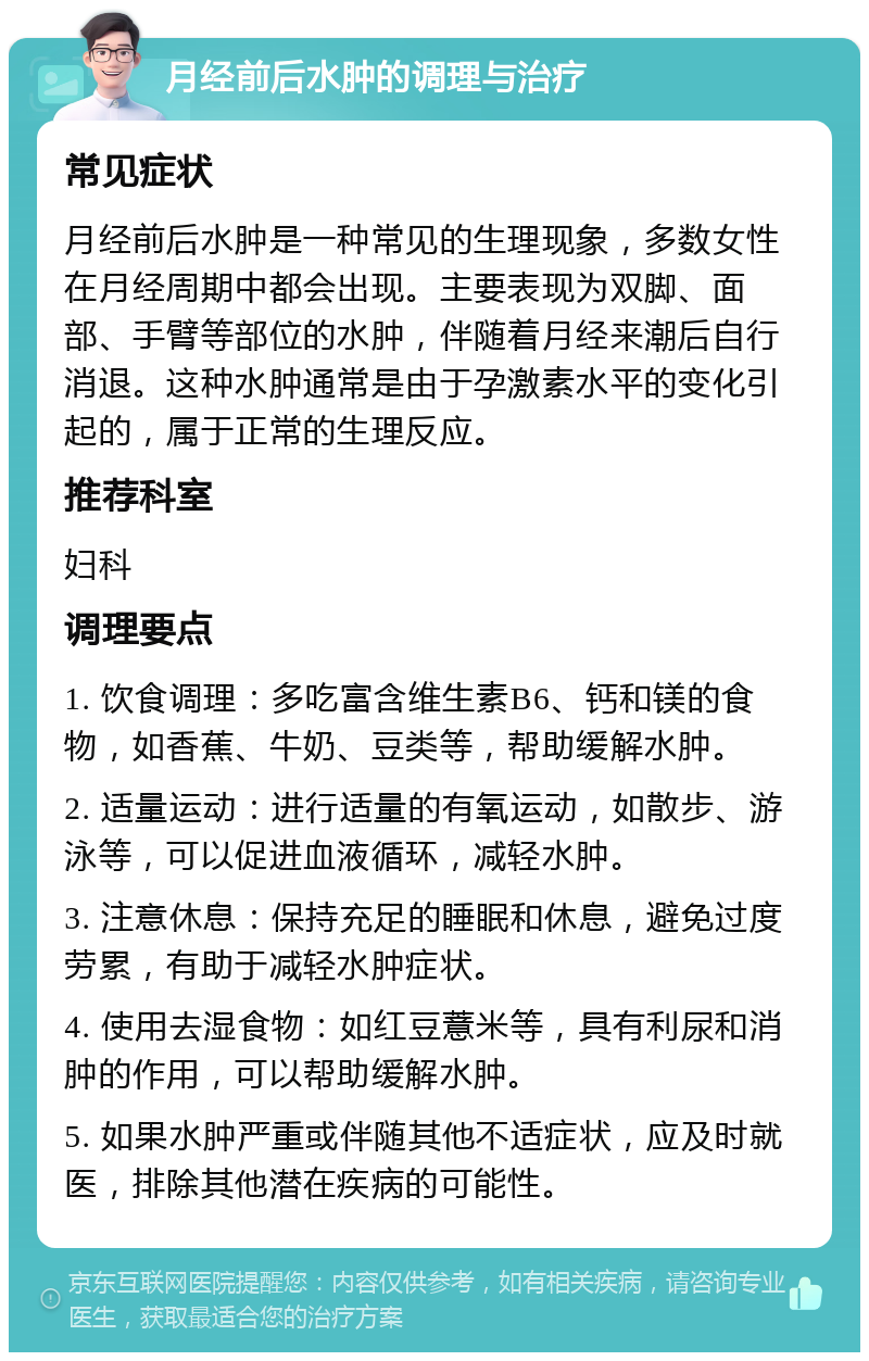 月经前后水肿的调理与治疗 常见症状 月经前后水肿是一种常见的生理现象，多数女性在月经周期中都会出现。主要表现为双脚、面部、手臂等部位的水肿，伴随着月经来潮后自行消退。这种水肿通常是由于孕激素水平的变化引起的，属于正常的生理反应。 推荐科室 妇科 调理要点 1. 饮食调理：多吃富含维生素B6、钙和镁的食物，如香蕉、牛奶、豆类等，帮助缓解水肿。 2. 适量运动：进行适量的有氧运动，如散步、游泳等，可以促进血液循环，减轻水肿。 3. 注意休息：保持充足的睡眠和休息，避免过度劳累，有助于减轻水肿症状。 4. 使用去湿食物：如红豆薏米等，具有利尿和消肿的作用，可以帮助缓解水肿。 5. 如果水肿严重或伴随其他不适症状，应及时就医，排除其他潜在疾病的可能性。