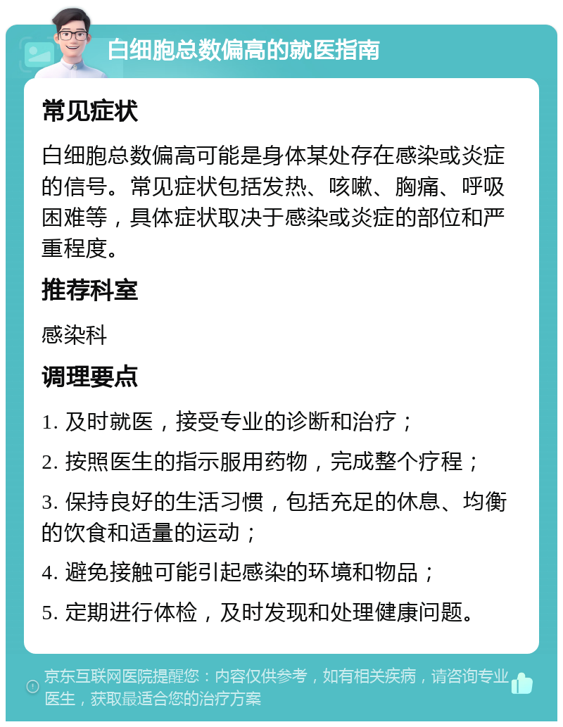 白细胞总数偏高的就医指南 常见症状 白细胞总数偏高可能是身体某处存在感染或炎症的信号。常见症状包括发热、咳嗽、胸痛、呼吸困难等，具体症状取决于感染或炎症的部位和严重程度。 推荐科室 感染科 调理要点 1. 及时就医，接受专业的诊断和治疗； 2. 按照医生的指示服用药物，完成整个疗程； 3. 保持良好的生活习惯，包括充足的休息、均衡的饮食和适量的运动； 4. 避免接触可能引起感染的环境和物品； 5. 定期进行体检，及时发现和处理健康问题。