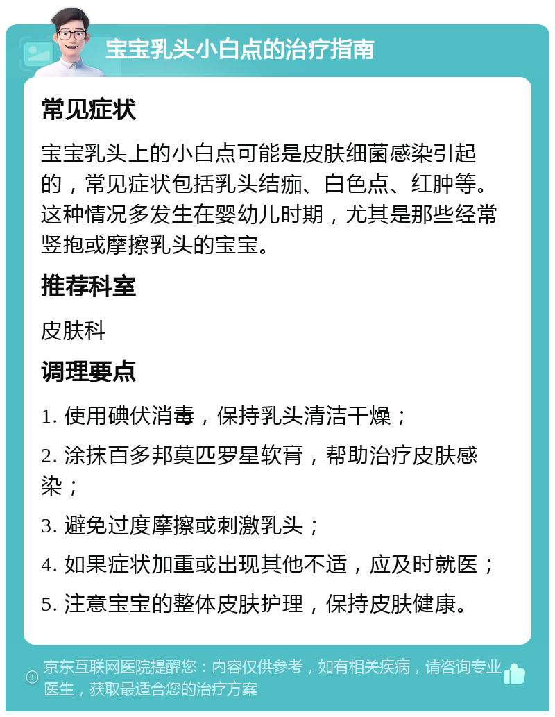 宝宝乳头小白点的治疗指南 常见症状 宝宝乳头上的小白点可能是皮肤细菌感染引起的，常见症状包括乳头结痂、白色点、红肿等。这种情况多发生在婴幼儿时期，尤其是那些经常竖抱或摩擦乳头的宝宝。 推荐科室 皮肤科 调理要点 1. 使用碘伏消毒，保持乳头清洁干燥； 2. 涂抹百多邦莫匹罗星软膏，帮助治疗皮肤感染； 3. 避免过度摩擦或刺激乳头； 4. 如果症状加重或出现其他不适，应及时就医； 5. 注意宝宝的整体皮肤护理，保持皮肤健康。