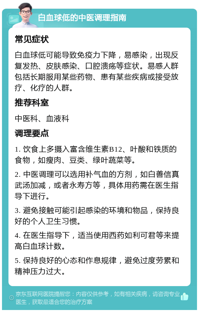 白血球低的中医调理指南 常见症状 白血球低可能导致免疫力下降，易感染，出现反复发热、皮肤感染、口腔溃疡等症状。易感人群包括长期服用某些药物、患有某些疾病或接受放疗、化疗的人群。 推荐科室 中医科、血液科 调理要点 1. 饮食上多摄入富含维生素B12、叶酸和铁质的食物，如瘦肉、豆类、绿叶蔬菜等。 2. 中医调理可以选用补气血的方剂，如白善信真武汤加减，或者永寿方等，具体用药需在医生指导下进行。 3. 避免接触可能引起感染的环境和物品，保持良好的个人卫生习惯。 4. 在医生指导下，适当使用西药如利可君等来提高白血球计数。 5. 保持良好的心态和作息规律，避免过度劳累和精神压力过大。