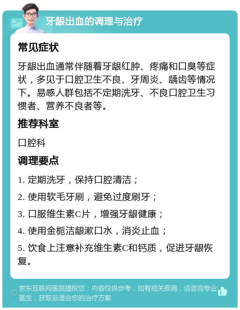 牙龈出血的调理与治疗 常见症状 牙龈出血通常伴随着牙龈红肿、疼痛和口臭等症状，多见于口腔卫生不良、牙周炎、龋齿等情况下。易感人群包括不定期洗牙、不良口腔卫生习惯者、营养不良者等。 推荐科室 口腔科 调理要点 1. 定期洗牙，保持口腔清洁； 2. 使用软毛牙刷，避免过度刷牙； 3. 口服维生素C片，增强牙龈健康； 4. 使用金栀洁龈漱口水，消炎止血； 5. 饮食上注意补充维生素C和钙质，促进牙龈恢复。