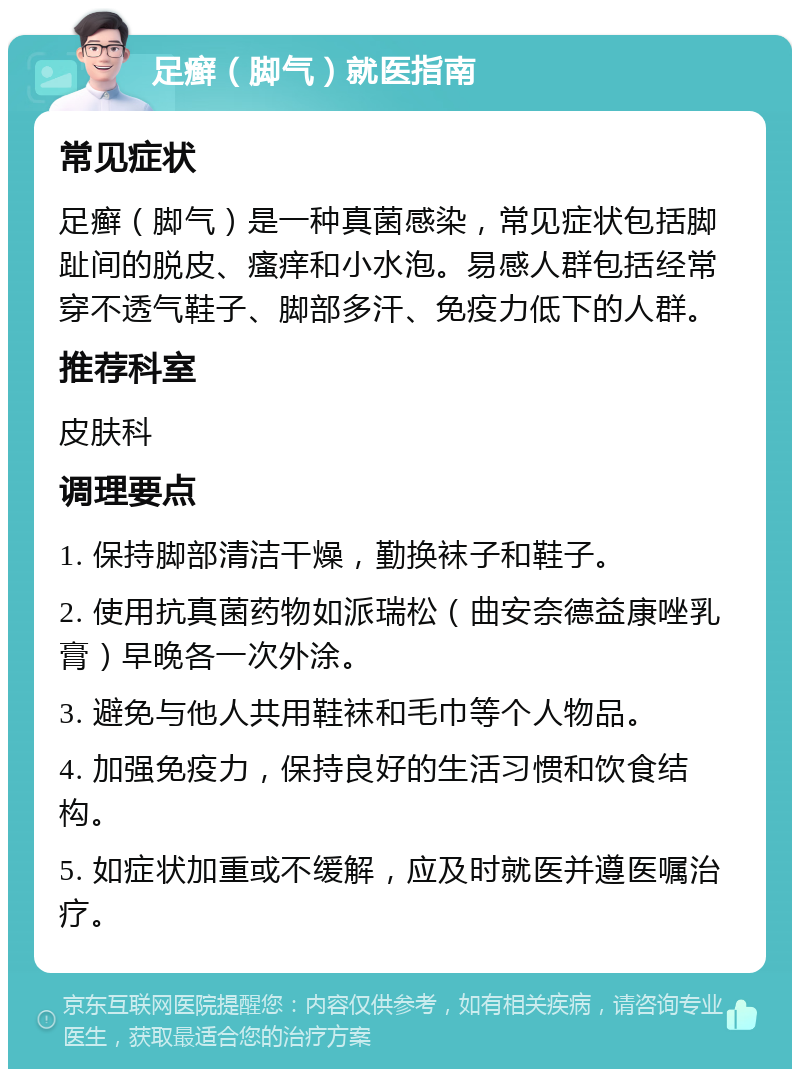 足癣（脚气）就医指南 常见症状 足癣（脚气）是一种真菌感染，常见症状包括脚趾间的脱皮、瘙痒和小水泡。易感人群包括经常穿不透气鞋子、脚部多汗、免疫力低下的人群。 推荐科室 皮肤科 调理要点 1. 保持脚部清洁干燥，勤换袜子和鞋子。 2. 使用抗真菌药物如派瑞松（曲安奈德益康唑乳膏）早晚各一次外涂。 3. 避免与他人共用鞋袜和毛巾等个人物品。 4. 加强免疫力，保持良好的生活习惯和饮食结构。 5. 如症状加重或不缓解，应及时就医并遵医嘱治疗。