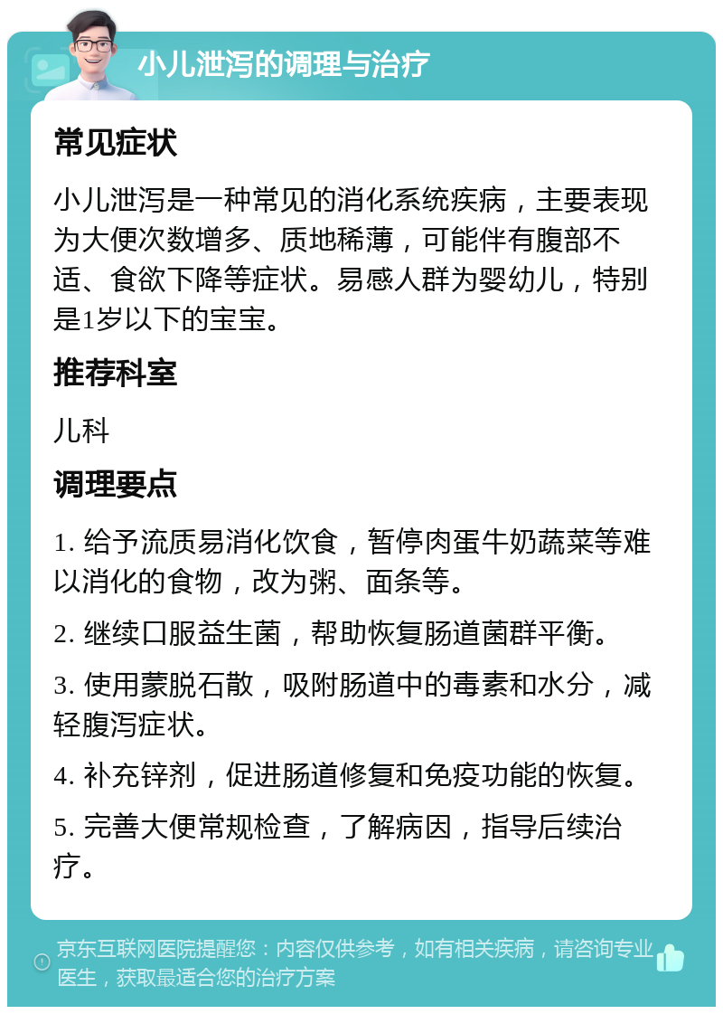 小儿泄泻的调理与治疗 常见症状 小儿泄泻是一种常见的消化系统疾病，主要表现为大便次数增多、质地稀薄，可能伴有腹部不适、食欲下降等症状。易感人群为婴幼儿，特别是1岁以下的宝宝。 推荐科室 儿科 调理要点 1. 给予流质易消化饮食，暂停肉蛋牛奶蔬菜等难以消化的食物，改为粥、面条等。 2. 继续口服益生菌，帮助恢复肠道菌群平衡。 3. 使用蒙脱石散，吸附肠道中的毒素和水分，减轻腹泻症状。 4. 补充锌剂，促进肠道修复和免疫功能的恢复。 5. 完善大便常规检查，了解病因，指导后续治疗。