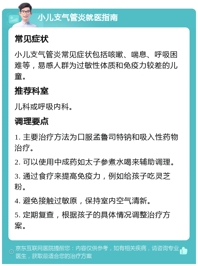 小儿支气管炎就医指南 常见症状 小儿支气管炎常见症状包括咳嗽、喘息、呼吸困难等，易感人群为过敏性体质和免疫力较差的儿童。 推荐科室 儿科或呼吸内科。 调理要点 1. 主要治疗方法为口服孟鲁司特钠和吸入性药物治疗。 2. 可以使用中成药如太子参煮水喝来辅助调理。 3. 通过食疗来提高免疫力，例如给孩子吃灵芝粉。 4. 避免接触过敏原，保持室内空气清新。 5. 定期复查，根据孩子的具体情况调整治疗方案。