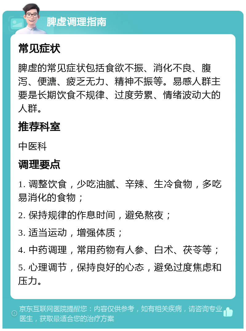 脾虚调理指南 常见症状 脾虚的常见症状包括食欲不振、消化不良、腹泻、便溏、疲乏无力、精神不振等。易感人群主要是长期饮食不规律、过度劳累、情绪波动大的人群。 推荐科室 中医科 调理要点 1. 调整饮食，少吃油腻、辛辣、生冷食物，多吃易消化的食物； 2. 保持规律的作息时间，避免熬夜； 3. 适当运动，增强体质； 4. 中药调理，常用药物有人参、白术、茯苓等； 5. 心理调节，保持良好的心态，避免过度焦虑和压力。