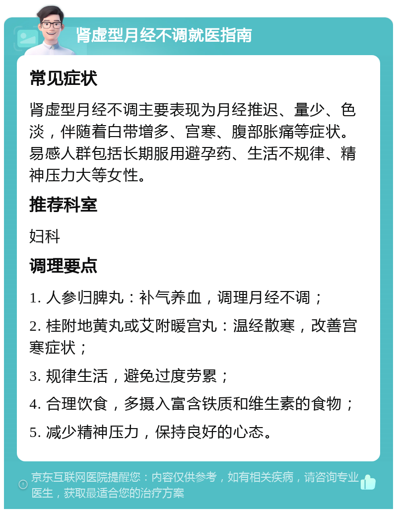 肾虚型月经不调就医指南 常见症状 肾虚型月经不调主要表现为月经推迟、量少、色淡，伴随着白带增多、宫寒、腹部胀痛等症状。易感人群包括长期服用避孕药、生活不规律、精神压力大等女性。 推荐科室 妇科 调理要点 1. 人参归脾丸：补气养血，调理月经不调； 2. 桂附地黄丸或艾附暖宫丸：温经散寒，改善宫寒症状； 3. 规律生活，避免过度劳累； 4. 合理饮食，多摄入富含铁质和维生素的食物； 5. 减少精神压力，保持良好的心态。