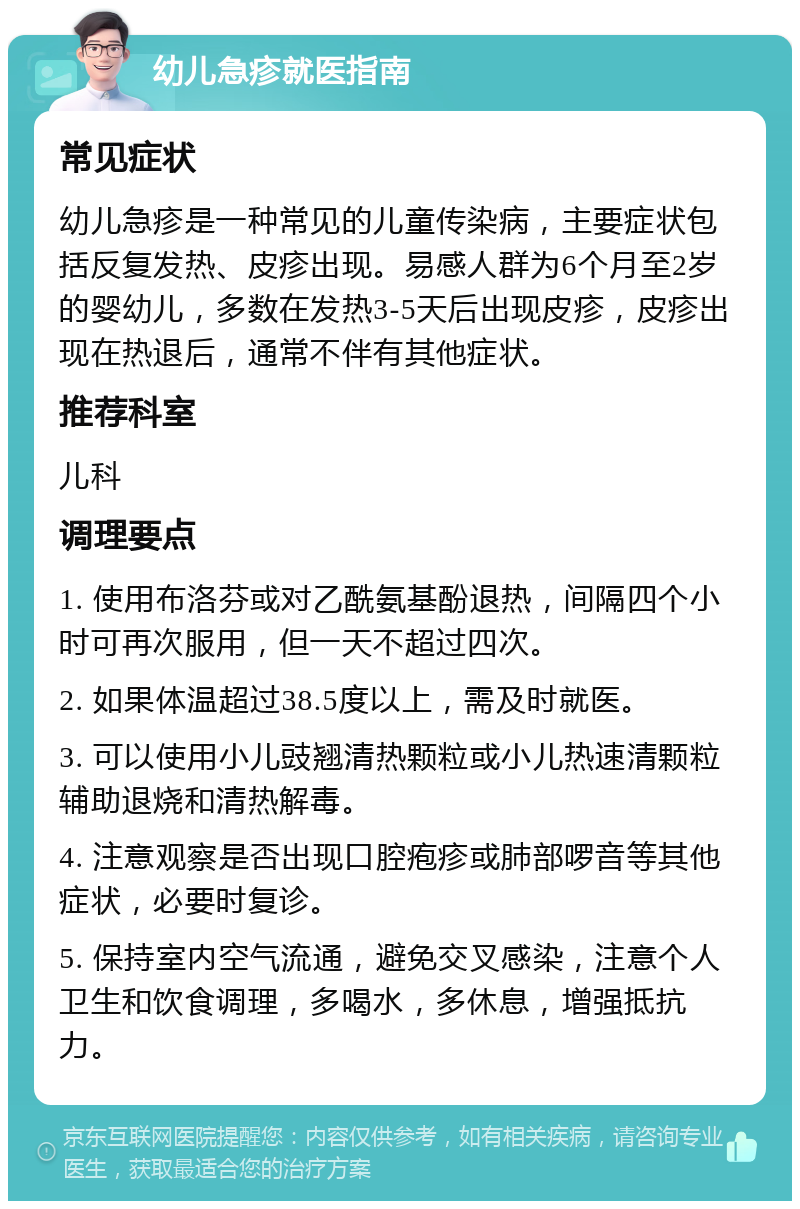 幼儿急疹就医指南 常见症状 幼儿急疹是一种常见的儿童传染病，主要症状包括反复发热、皮疹出现。易感人群为6个月至2岁的婴幼儿，多数在发热3-5天后出现皮疹，皮疹出现在热退后，通常不伴有其他症状。 推荐科室 儿科 调理要点 1. 使用布洛芬或对乙酰氨基酚退热，间隔四个小时可再次服用，但一天不超过四次。 2. 如果体温超过38.5度以上，需及时就医。 3. 可以使用小儿豉翘清热颗粒或小儿热速清颗粒辅助退烧和清热解毒。 4. 注意观察是否出现口腔疱疹或肺部啰音等其他症状，必要时复诊。 5. 保持室内空气流通，避免交叉感染，注意个人卫生和饮食调理，多喝水，多休息，增强抵抗力。