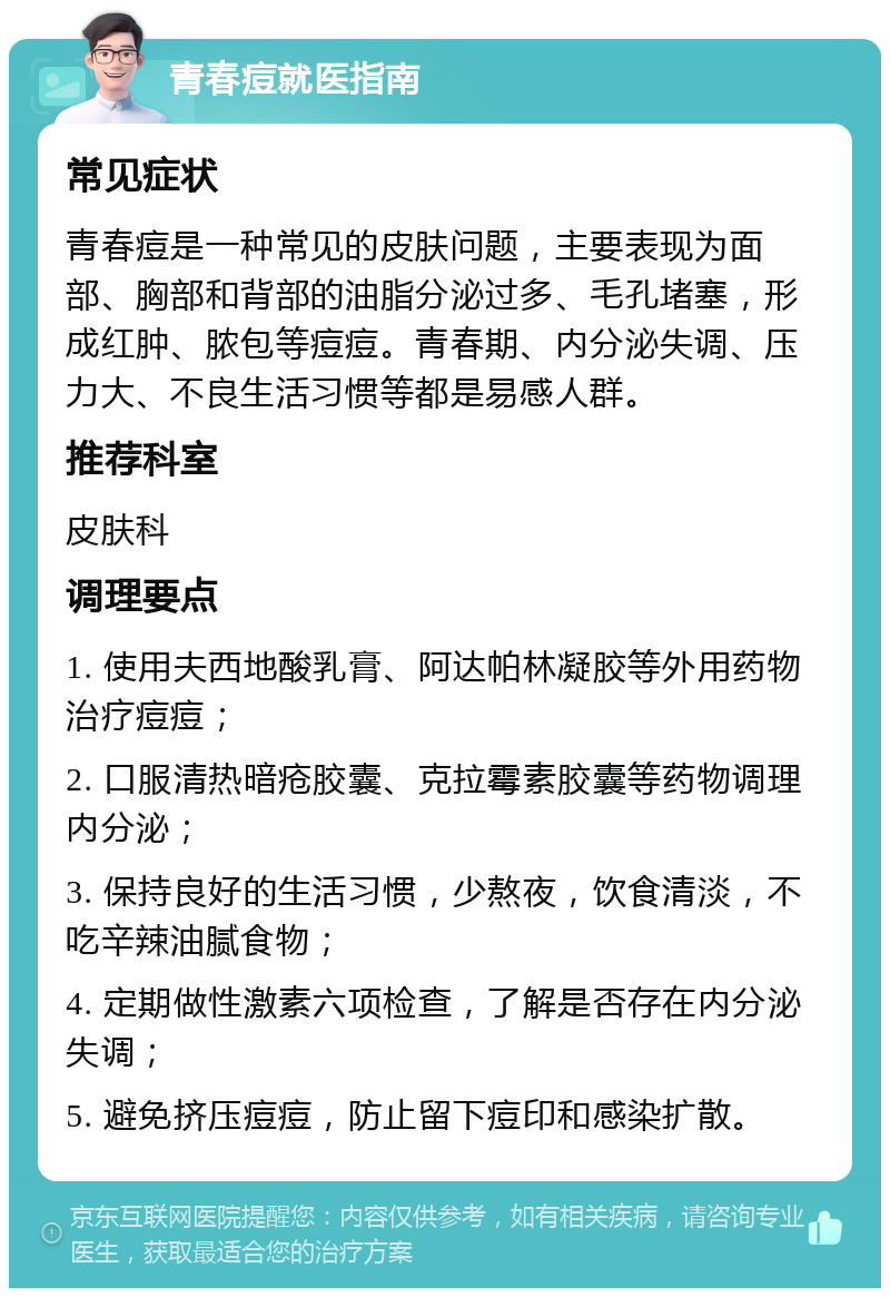 青春痘就医指南 常见症状 青春痘是一种常见的皮肤问题，主要表现为面部、胸部和背部的油脂分泌过多、毛孔堵塞，形成红肿、脓包等痘痘。青春期、内分泌失调、压力大、不良生活习惯等都是易感人群。 推荐科室 皮肤科 调理要点 1. 使用夫西地酸乳膏、阿达帕林凝胶等外用药物治疗痘痘； 2. 口服清热暗疮胶囊、克拉霉素胶囊等药物调理内分泌； 3. 保持良好的生活习惯，少熬夜，饮食清淡，不吃辛辣油腻食物； 4. 定期做性激素六项检查，了解是否存在内分泌失调； 5. 避免挤压痘痘，防止留下痘印和感染扩散。