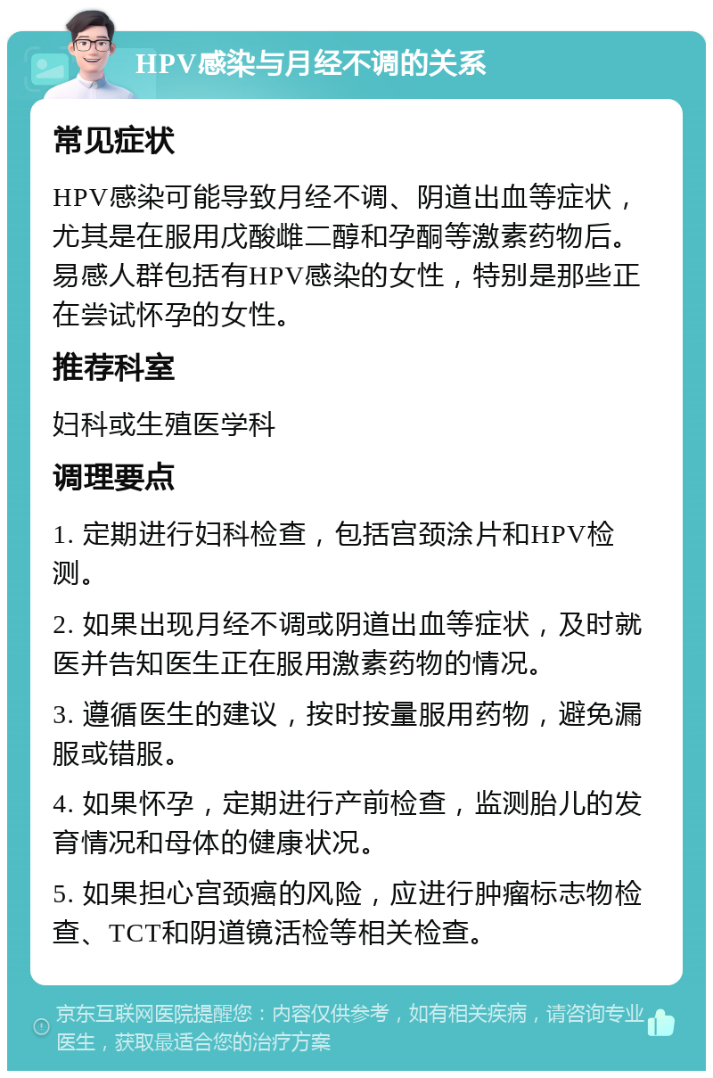 HPV感染与月经不调的关系 常见症状 HPV感染可能导致月经不调、阴道出血等症状，尤其是在服用戊酸雌二醇和孕酮等激素药物后。易感人群包括有HPV感染的女性，特别是那些正在尝试怀孕的女性。 推荐科室 妇科或生殖医学科 调理要点 1. 定期进行妇科检查，包括宫颈涂片和HPV检测。 2. 如果出现月经不调或阴道出血等症状，及时就医并告知医生正在服用激素药物的情况。 3. 遵循医生的建议，按时按量服用药物，避免漏服或错服。 4. 如果怀孕，定期进行产前检查，监测胎儿的发育情况和母体的健康状况。 5. 如果担心宫颈癌的风险，应进行肿瘤标志物检查、TCT和阴道镜活检等相关检查。