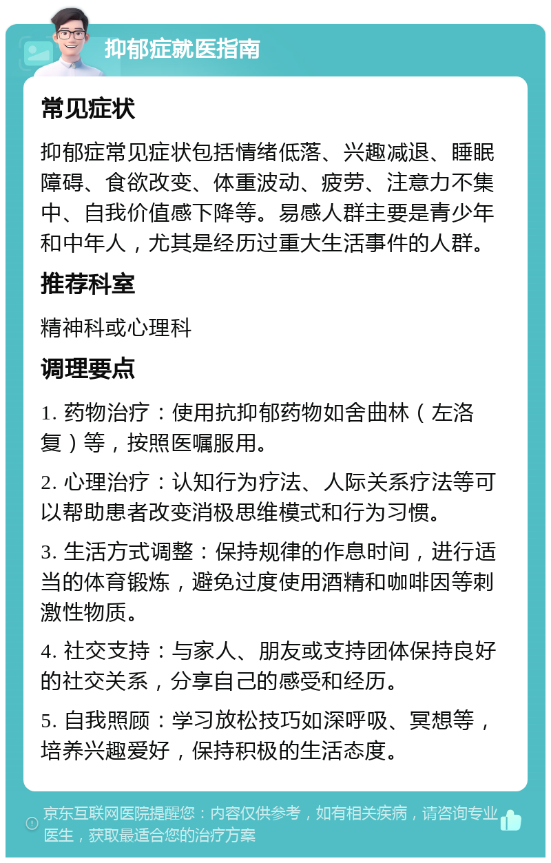 抑郁症就医指南 常见症状 抑郁症常见症状包括情绪低落、兴趣减退、睡眠障碍、食欲改变、体重波动、疲劳、注意力不集中、自我价值感下降等。易感人群主要是青少年和中年人，尤其是经历过重大生活事件的人群。 推荐科室 精神科或心理科 调理要点 1. 药物治疗：使用抗抑郁药物如舍曲林（左洛复）等，按照医嘱服用。 2. 心理治疗：认知行为疗法、人际关系疗法等可以帮助患者改变消极思维模式和行为习惯。 3. 生活方式调整：保持规律的作息时间，进行适当的体育锻炼，避免过度使用酒精和咖啡因等刺激性物质。 4. 社交支持：与家人、朋友或支持团体保持良好的社交关系，分享自己的感受和经历。 5. 自我照顾：学习放松技巧如深呼吸、冥想等，培养兴趣爱好，保持积极的生活态度。