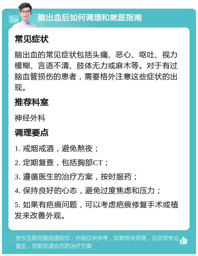 脑出血后如何调理和就医指南 常见症状 脑出血的常见症状包括头痛、恶心、呕吐、视力模糊、言语不清、肢体无力或麻木等。对于有过脑血管损伤的患者，需要格外注意这些症状的出现。 推荐科室 神经外科 调理要点 1. 戒烟戒酒，避免熬夜； 2. 定期复查，包括胸部CT； 3. 遵循医生的治疗方案，按时服药； 4. 保持良好的心态，避免过度焦虑和压力； 5. 如果有疤痕问题，可以考虑疤痕修复手术或植发来改善外观。