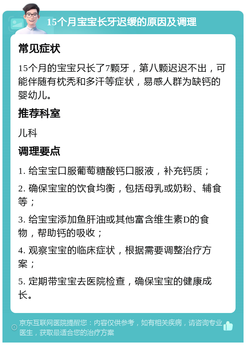 15个月宝宝长牙迟缓的原因及调理 常见症状 15个月的宝宝只长了7颗牙，第八颗迟迟不出，可能伴随有枕秃和多汗等症状，易感人群为缺钙的婴幼儿。 推荐科室 儿科 调理要点 1. 给宝宝口服葡萄糖酸钙口服液，补充钙质； 2. 确保宝宝的饮食均衡，包括母乳或奶粉、辅食等； 3. 给宝宝添加鱼肝油或其他富含维生素D的食物，帮助钙的吸收； 4. 观察宝宝的临床症状，根据需要调整治疗方案； 5. 定期带宝宝去医院检查，确保宝宝的健康成长。