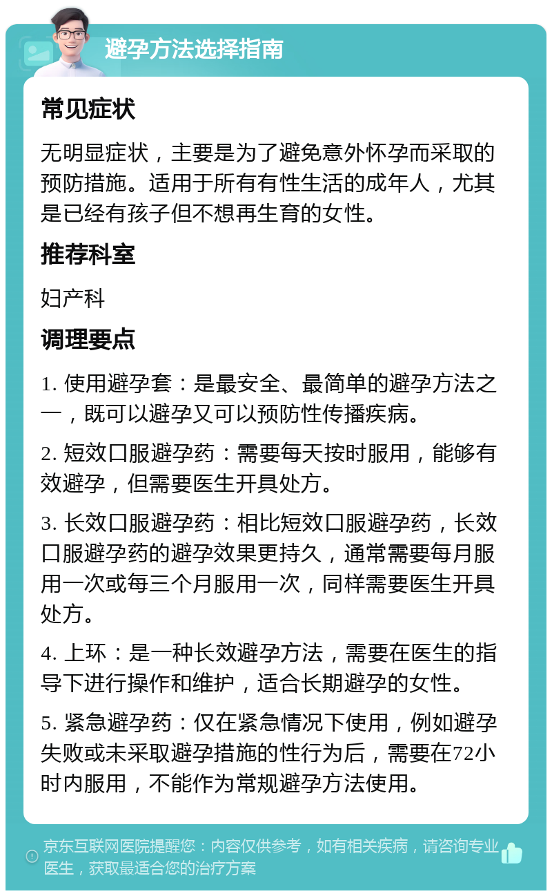 避孕方法选择指南 常见症状 无明显症状，主要是为了避免意外怀孕而采取的预防措施。适用于所有有性生活的成年人，尤其是已经有孩子但不想再生育的女性。 推荐科室 妇产科 调理要点 1. 使用避孕套：是最安全、最简单的避孕方法之一，既可以避孕又可以预防性传播疾病。 2. 短效口服避孕药：需要每天按时服用，能够有效避孕，但需要医生开具处方。 3. 长效口服避孕药：相比短效口服避孕药，长效口服避孕药的避孕效果更持久，通常需要每月服用一次或每三个月服用一次，同样需要医生开具处方。 4. 上环：是一种长效避孕方法，需要在医生的指导下进行操作和维护，适合长期避孕的女性。 5. 紧急避孕药：仅在紧急情况下使用，例如避孕失败或未采取避孕措施的性行为后，需要在72小时内服用，不能作为常规避孕方法使用。