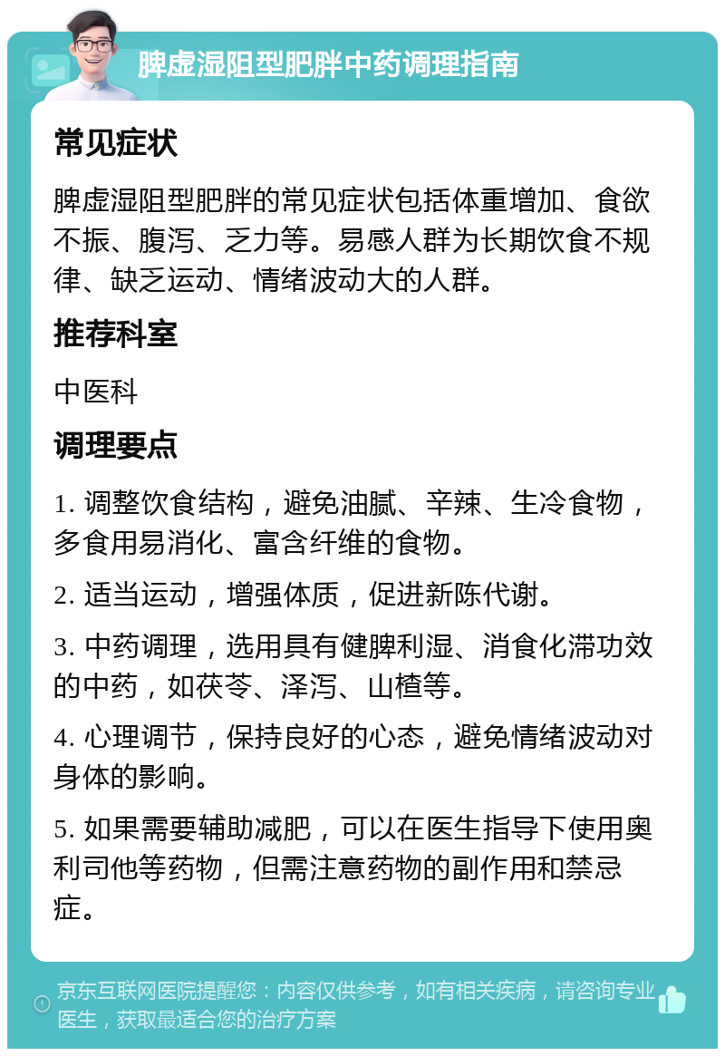 脾虚湿阻型肥胖中药调理指南 常见症状 脾虚湿阻型肥胖的常见症状包括体重增加、食欲不振、腹泻、乏力等。易感人群为长期饮食不规律、缺乏运动、情绪波动大的人群。 推荐科室 中医科 调理要点 1. 调整饮食结构，避免油腻、辛辣、生冷食物，多食用易消化、富含纤维的食物。 2. 适当运动，增强体质，促进新陈代谢。 3. 中药调理，选用具有健脾利湿、消食化滞功效的中药，如茯苓、泽泻、山楂等。 4. 心理调节，保持良好的心态，避免情绪波动对身体的影响。 5. 如果需要辅助减肥，可以在医生指导下使用奥利司他等药物，但需注意药物的副作用和禁忌症。