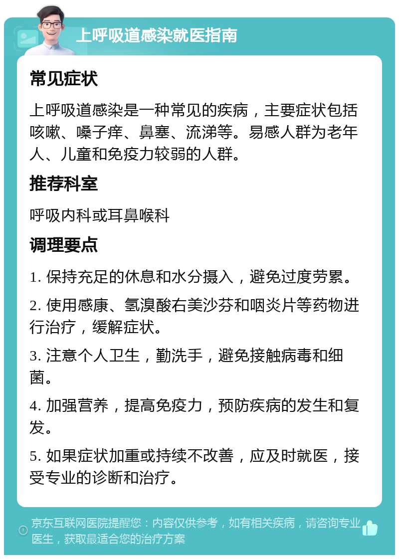 上呼吸道感染就医指南 常见症状 上呼吸道感染是一种常见的疾病，主要症状包括咳嗽、嗓子痒、鼻塞、流涕等。易感人群为老年人、儿童和免疫力较弱的人群。 推荐科室 呼吸内科或耳鼻喉科 调理要点 1. 保持充足的休息和水分摄入，避免过度劳累。 2. 使用感康、氢溴酸右美沙芬和咽炎片等药物进行治疗，缓解症状。 3. 注意个人卫生，勤洗手，避免接触病毒和细菌。 4. 加强营养，提高免疫力，预防疾病的发生和复发。 5. 如果症状加重或持续不改善，应及时就医，接受专业的诊断和治疗。