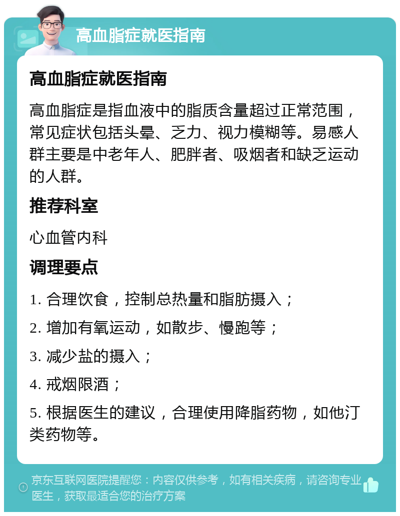 高血脂症就医指南 高血脂症就医指南 高血脂症是指血液中的脂质含量超过正常范围，常见症状包括头晕、乏力、视力模糊等。易感人群主要是中老年人、肥胖者、吸烟者和缺乏运动的人群。 推荐科室 心血管内科 调理要点 1. 合理饮食，控制总热量和脂肪摄入； 2. 增加有氧运动，如散步、慢跑等； 3. 减少盐的摄入； 4. 戒烟限酒； 5. 根据医生的建议，合理使用降脂药物，如他汀类药物等。