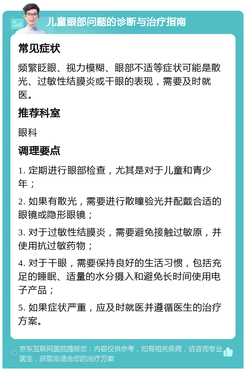 儿童眼部问题的诊断与治疗指南 常见症状 频繁眨眼、视力模糊、眼部不适等症状可能是散光、过敏性结膜炎或干眼的表现，需要及时就医。 推荐科室 眼科 调理要点 1. 定期进行眼部检查，尤其是对于儿童和青少年； 2. 如果有散光，需要进行散瞳验光并配戴合适的眼镜或隐形眼镜； 3. 对于过敏性结膜炎，需要避免接触过敏原，并使用抗过敏药物； 4. 对于干眼，需要保持良好的生活习惯，包括充足的睡眠、适量的水分摄入和避免长时间使用电子产品； 5. 如果症状严重，应及时就医并遵循医生的治疗方案。