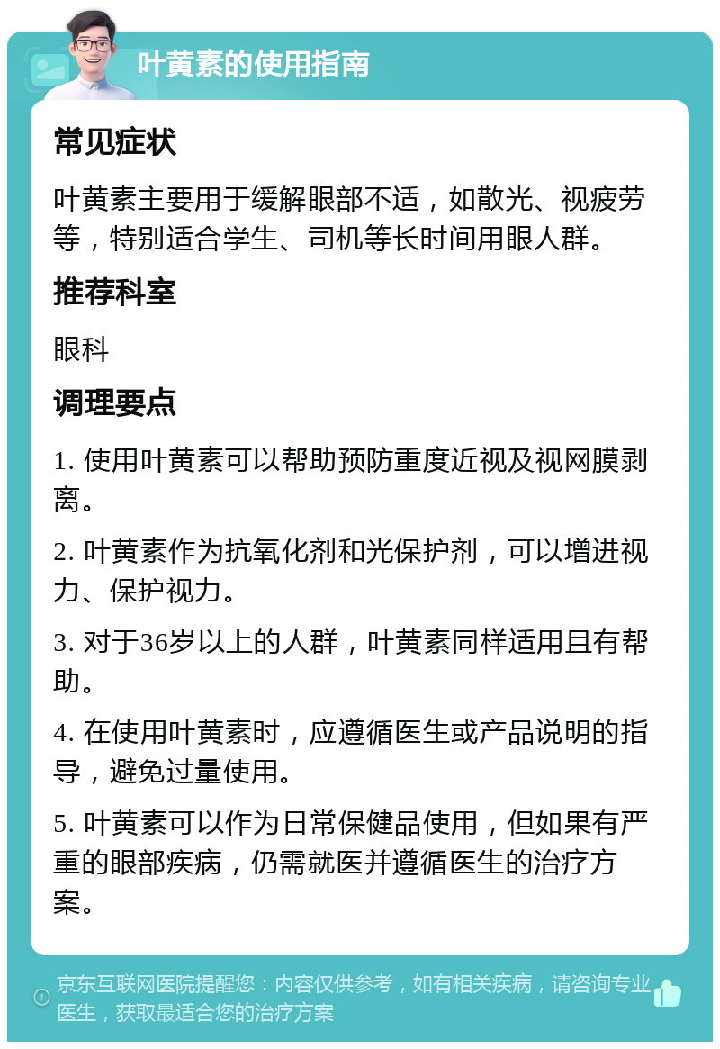 叶黄素的使用指南 常见症状 叶黄素主要用于缓解眼部不适，如散光、视疲劳等，特别适合学生、司机等长时间用眼人群。 推荐科室 眼科 调理要点 1. 使用叶黄素可以帮助预防重度近视及视网膜剥离。 2. 叶黄素作为抗氧化剂和光保护剂，可以增进视力、保护视力。 3. 对于36岁以上的人群，叶黄素同样适用且有帮助。 4. 在使用叶黄素时，应遵循医生或产品说明的指导，避免过量使用。 5. 叶黄素可以作为日常保健品使用，但如果有严重的眼部疾病，仍需就医并遵循医生的治疗方案。