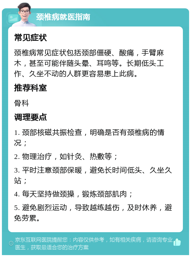 颈椎病就医指南 常见症状 颈椎病常见症状包括颈部僵硬、酸痛，手臂麻木，甚至可能伴随头晕、耳鸣等。长期低头工作、久坐不动的人群更容易患上此病。 推荐科室 骨科 调理要点 1. 颈部核磁共振检查，明确是否有颈椎病的情况； 2. 物理治疗，如针灸、热敷等； 3. 平时注意颈部保暖，避免长时间低头、久坐久站； 4. 每天坚持做颈操，锻炼颈部肌肉； 5. 避免剧烈运动，导致越练越伤，及时休养，避免劳累。