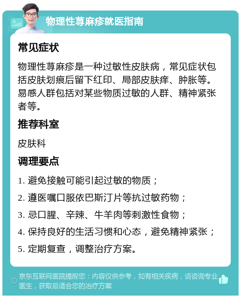 物理性荨麻疹就医指南 常见症状 物理性荨麻疹是一种过敏性皮肤病，常见症状包括皮肤划痕后留下红印、局部皮肤痒、肿胀等。易感人群包括对某些物质过敏的人群、精神紧张者等。 推荐科室 皮肤科 调理要点 1. 避免接触可能引起过敏的物质； 2. 遵医嘱口服依巴斯汀片等抗过敏药物； 3. 忌口腥、辛辣、牛羊肉等刺激性食物； 4. 保持良好的生活习惯和心态，避免精神紧张； 5. 定期复查，调整治疗方案。