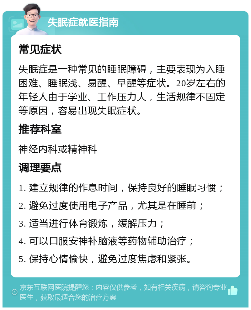 失眠症就医指南 常见症状 失眠症是一种常见的睡眠障碍，主要表现为入睡困难、睡眠浅、易醒、早醒等症状。20岁左右的年轻人由于学业、工作压力大，生活规律不固定等原因，容易出现失眠症状。 推荐科室 神经内科或精神科 调理要点 1. 建立规律的作息时间，保持良好的睡眠习惯； 2. 避免过度使用电子产品，尤其是在睡前； 3. 适当进行体育锻炼，缓解压力； 4. 可以口服安神补脑液等药物辅助治疗； 5. 保持心情愉快，避免过度焦虑和紧张。