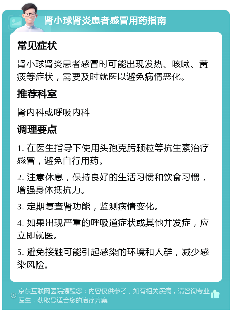 肾小球肾炎患者感冒用药指南 常见症状 肾小球肾炎患者感冒时可能出现发热、咳嗽、黄痰等症状，需要及时就医以避免病情恶化。 推荐科室 肾内科或呼吸内科 调理要点 1. 在医生指导下使用头孢克肟颗粒等抗生素治疗感冒，避免自行用药。 2. 注意休息，保持良好的生活习惯和饮食习惯，增强身体抵抗力。 3. 定期复查肾功能，监测病情变化。 4. 如果出现严重的呼吸道症状或其他并发症，应立即就医。 5. 避免接触可能引起感染的环境和人群，减少感染风险。