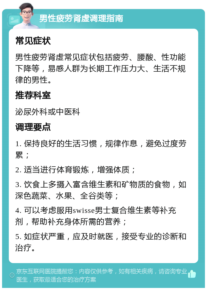 男性疲劳肾虚调理指南 常见症状 男性疲劳肾虚常见症状包括疲劳、腰酸、性功能下降等，易感人群为长期工作压力大、生活不规律的男性。 推荐科室 泌尿外科或中医科 调理要点 1. 保持良好的生活习惯，规律作息，避免过度劳累； 2. 适当进行体育锻炼，增强体质； 3. 饮食上多摄入富含维生素和矿物质的食物，如深色蔬菜、水果、全谷类等； 4. 可以考虑服用swisse男士复合维生素等补充剂，帮助补充身体所需的营养； 5. 如症状严重，应及时就医，接受专业的诊断和治疗。