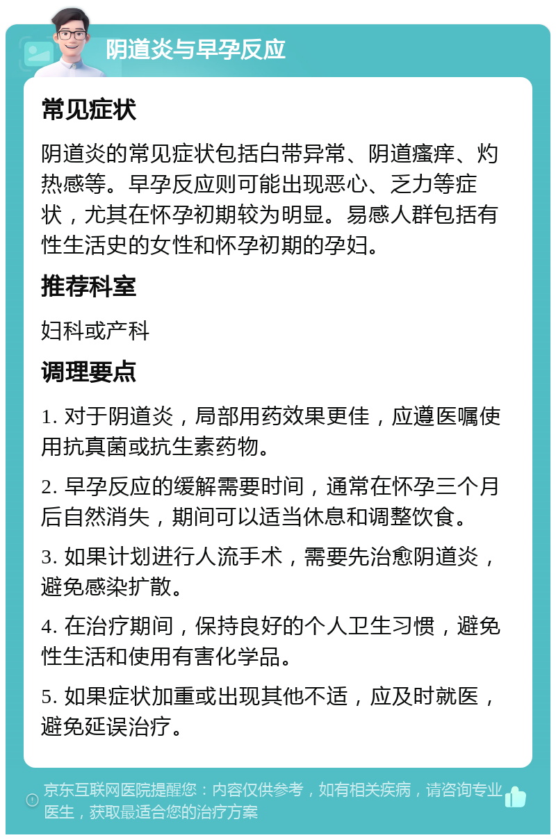 阴道炎与早孕反应 常见症状 阴道炎的常见症状包括白带异常、阴道瘙痒、灼热感等。早孕反应则可能出现恶心、乏力等症状，尤其在怀孕初期较为明显。易感人群包括有性生活史的女性和怀孕初期的孕妇。 推荐科室 妇科或产科 调理要点 1. 对于阴道炎，局部用药效果更佳，应遵医嘱使用抗真菌或抗生素药物。 2. 早孕反应的缓解需要时间，通常在怀孕三个月后自然消失，期间可以适当休息和调整饮食。 3. 如果计划进行人流手术，需要先治愈阴道炎，避免感染扩散。 4. 在治疗期间，保持良好的个人卫生习惯，避免性生活和使用有害化学品。 5. 如果症状加重或出现其他不适，应及时就医，避免延误治疗。