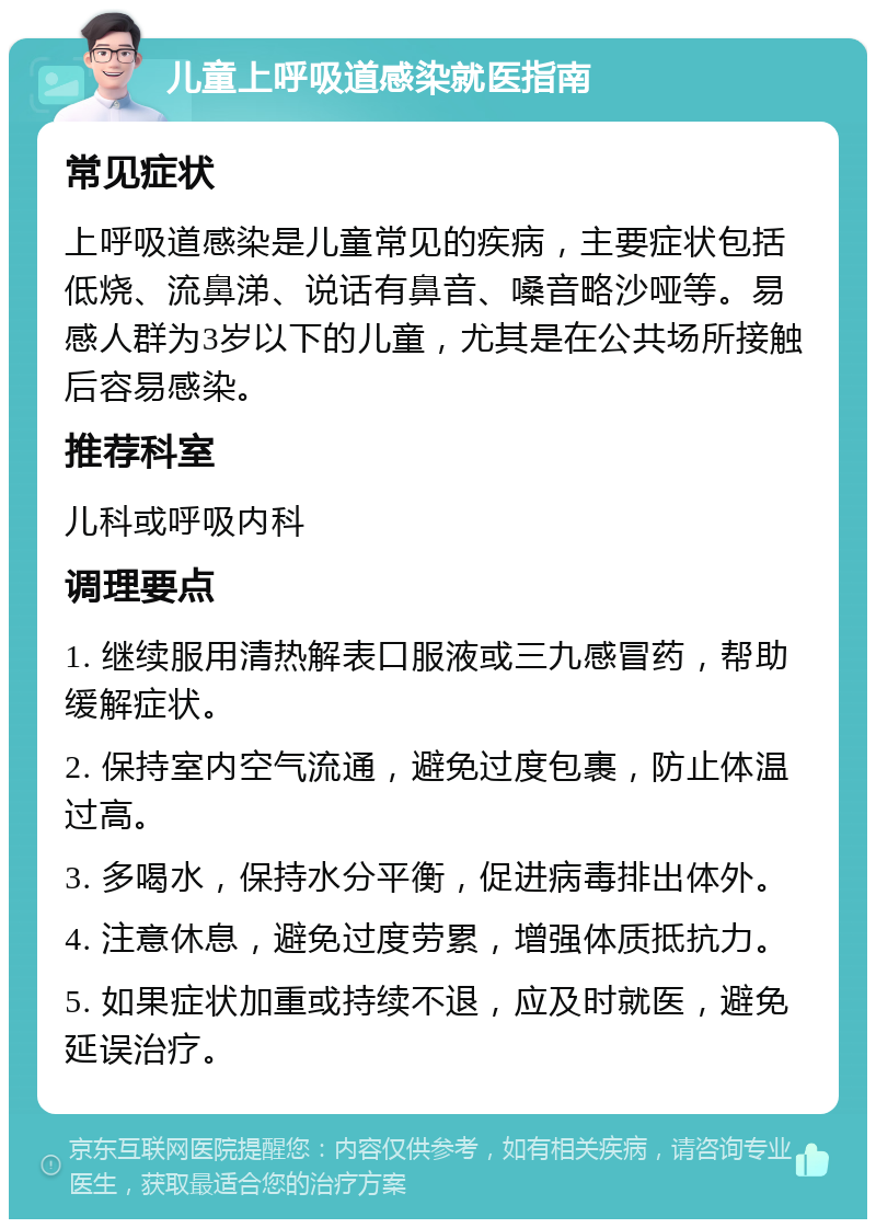 儿童上呼吸道感染就医指南 常见症状 上呼吸道感染是儿童常见的疾病，主要症状包括低烧、流鼻涕、说话有鼻音、嗓音略沙哑等。易感人群为3岁以下的儿童，尤其是在公共场所接触后容易感染。 推荐科室 儿科或呼吸内科 调理要点 1. 继续服用清热解表口服液或三九感冒药，帮助缓解症状。 2. 保持室内空气流通，避免过度包裹，防止体温过高。 3. 多喝水，保持水分平衡，促进病毒排出体外。 4. 注意休息，避免过度劳累，增强体质抵抗力。 5. 如果症状加重或持续不退，应及时就医，避免延误治疗。