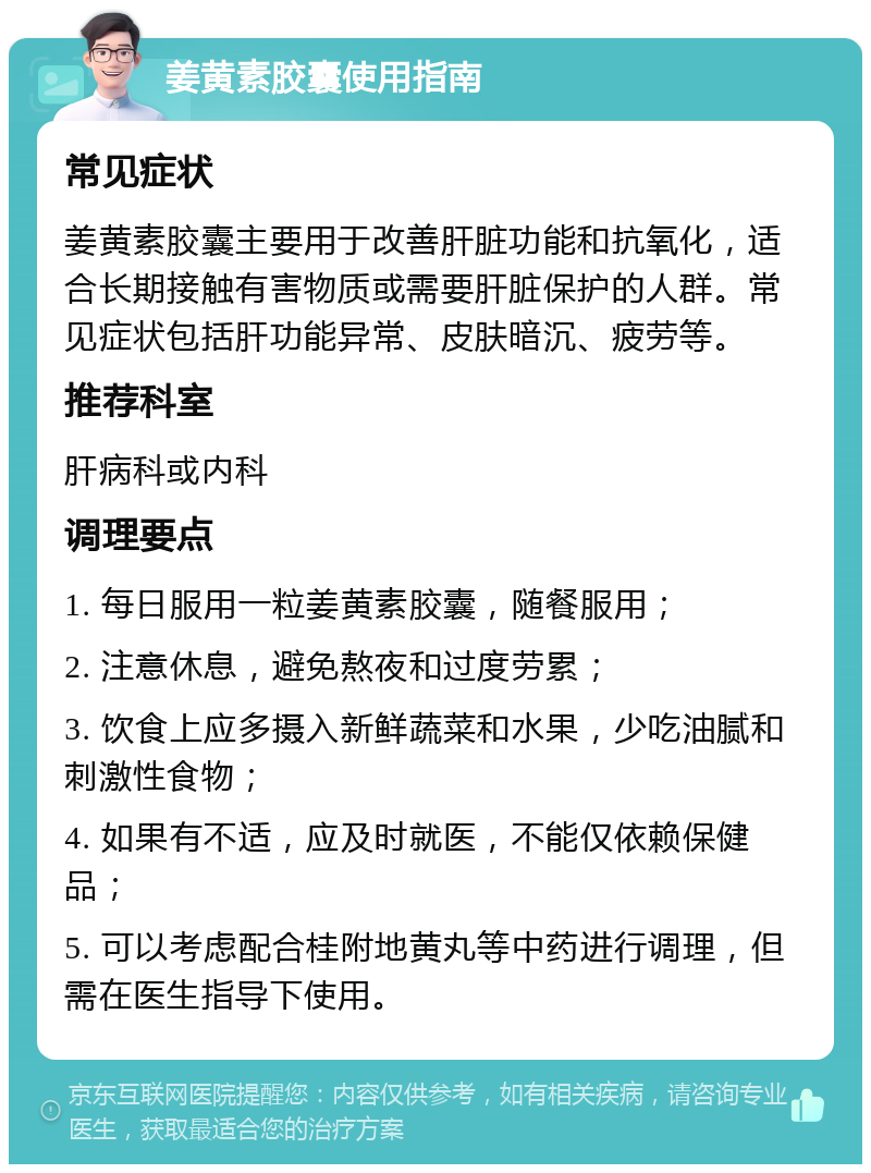 姜黄素胶囊使用指南 常见症状 姜黄素胶囊主要用于改善肝脏功能和抗氧化，适合长期接触有害物质或需要肝脏保护的人群。常见症状包括肝功能异常、皮肤暗沉、疲劳等。 推荐科室 肝病科或内科 调理要点 1. 每日服用一粒姜黄素胶囊，随餐服用； 2. 注意休息，避免熬夜和过度劳累； 3. 饮食上应多摄入新鲜蔬菜和水果，少吃油腻和刺激性食物； 4. 如果有不适，应及时就医，不能仅依赖保健品； 5. 可以考虑配合桂附地黄丸等中药进行调理，但需在医生指导下使用。