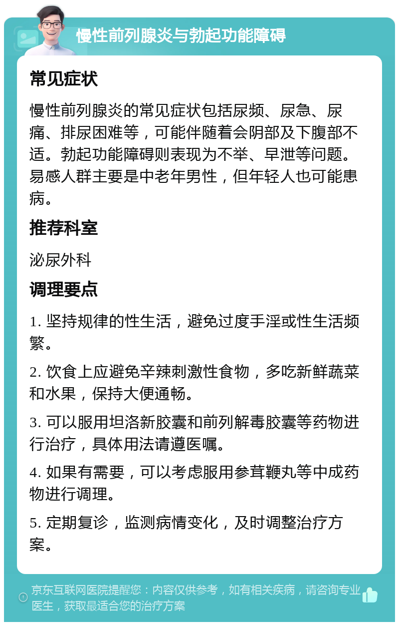 慢性前列腺炎与勃起功能障碍 常见症状 慢性前列腺炎的常见症状包括尿频、尿急、尿痛、排尿困难等，可能伴随着会阴部及下腹部不适。勃起功能障碍则表现为不举、早泄等问题。易感人群主要是中老年男性，但年轻人也可能患病。 推荐科室 泌尿外科 调理要点 1. 坚持规律的性生活，避免过度手淫或性生活频繁。 2. 饮食上应避免辛辣刺激性食物，多吃新鲜蔬菜和水果，保持大便通畅。 3. 可以服用坦洛新胶囊和前列解毒胶囊等药物进行治疗，具体用法请遵医嘱。 4. 如果有需要，可以考虑服用参茸鞭丸等中成药物进行调理。 5. 定期复诊，监测病情变化，及时调整治疗方案。