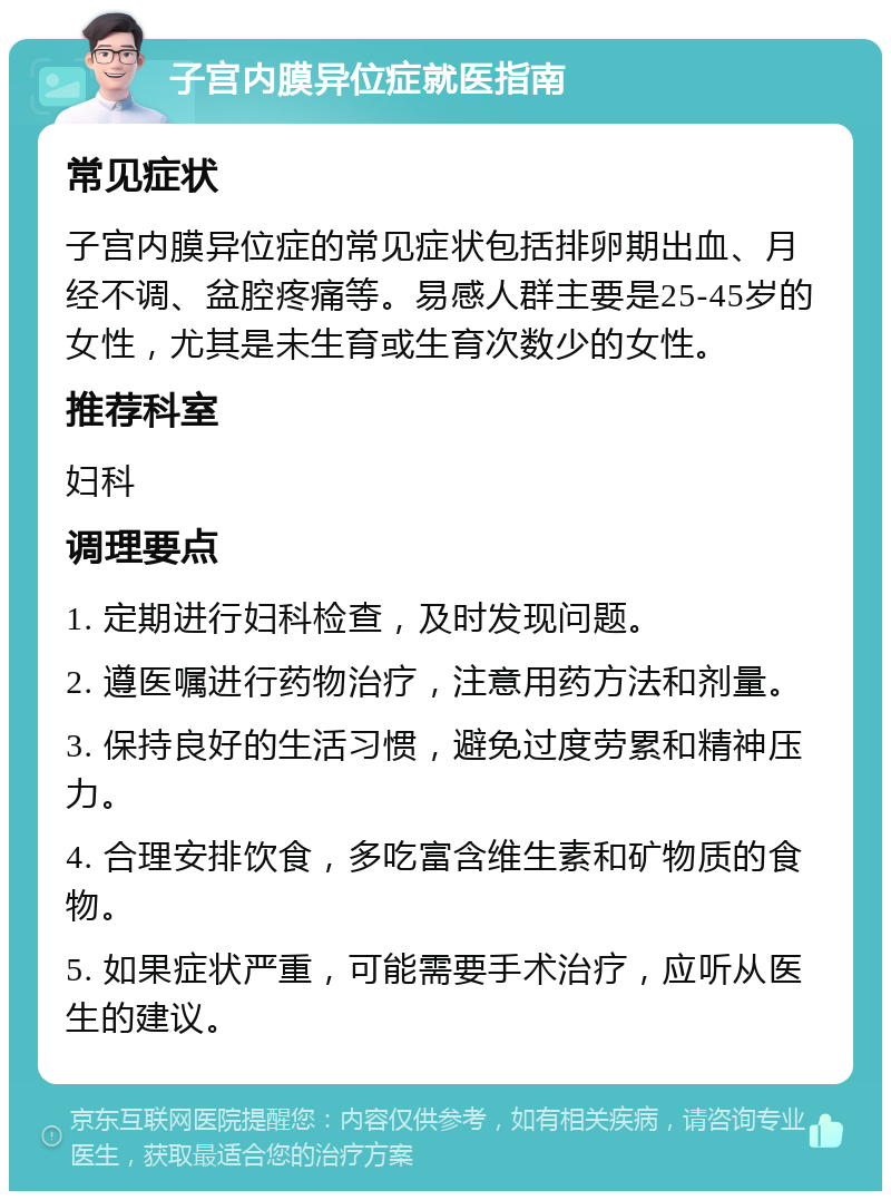 子宫内膜异位症就医指南 常见症状 子宫内膜异位症的常见症状包括排卵期出血、月经不调、盆腔疼痛等。易感人群主要是25-45岁的女性，尤其是未生育或生育次数少的女性。 推荐科室 妇科 调理要点 1. 定期进行妇科检查，及时发现问题。 2. 遵医嘱进行药物治疗，注意用药方法和剂量。 3. 保持良好的生活习惯，避免过度劳累和精神压力。 4. 合理安排饮食，多吃富含维生素和矿物质的食物。 5. 如果症状严重，可能需要手术治疗，应听从医生的建议。