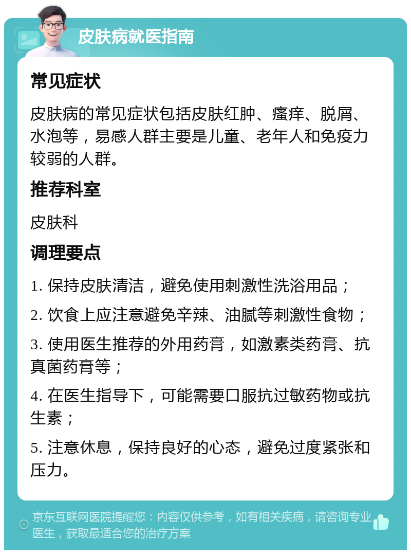 皮肤病就医指南 常见症状 皮肤病的常见症状包括皮肤红肿、瘙痒、脱屑、水泡等，易感人群主要是儿童、老年人和免疫力较弱的人群。 推荐科室 皮肤科 调理要点 1. 保持皮肤清洁，避免使用刺激性洗浴用品； 2. 饮食上应注意避免辛辣、油腻等刺激性食物； 3. 使用医生推荐的外用药膏，如激素类药膏、抗真菌药膏等； 4. 在医生指导下，可能需要口服抗过敏药物或抗生素； 5. 注意休息，保持良好的心态，避免过度紧张和压力。