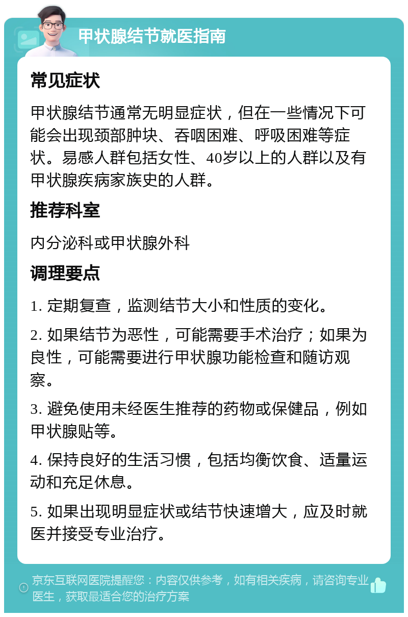 甲状腺结节就医指南 常见症状 甲状腺结节通常无明显症状，但在一些情况下可能会出现颈部肿块、吞咽困难、呼吸困难等症状。易感人群包括女性、40岁以上的人群以及有甲状腺疾病家族史的人群。 推荐科室 内分泌科或甲状腺外科 调理要点 1. 定期复查，监测结节大小和性质的变化。 2. 如果结节为恶性，可能需要手术治疗；如果为良性，可能需要进行甲状腺功能检查和随访观察。 3. 避免使用未经医生推荐的药物或保健品，例如甲状腺贴等。 4. 保持良好的生活习惯，包括均衡饮食、适量运动和充足休息。 5. 如果出现明显症状或结节快速增大，应及时就医并接受专业治疗。