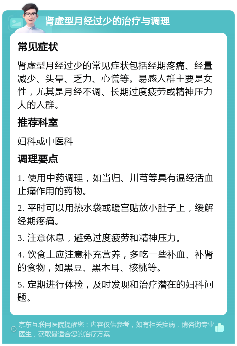 肾虚型月经过少的治疗与调理 常见症状 肾虚型月经过少的常见症状包括经期疼痛、经量减少、头晕、乏力、心慌等。易感人群主要是女性，尤其是月经不调、长期过度疲劳或精神压力大的人群。 推荐科室 妇科或中医科 调理要点 1. 使用中药调理，如当归、川芎等具有温经活血止痛作用的药物。 2. 平时可以用热水袋或暖宫贴放小肚子上，缓解经期疼痛。 3. 注意休息，避免过度疲劳和精神压力。 4. 饮食上应注意补充营养，多吃一些补血、补肾的食物，如黑豆、黑木耳、核桃等。 5. 定期进行体检，及时发现和治疗潜在的妇科问题。