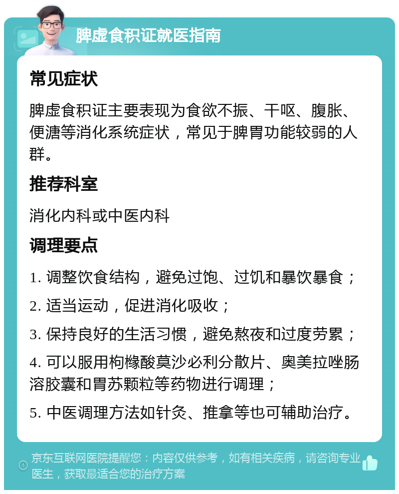 脾虚食积证就医指南 常见症状 脾虚食积证主要表现为食欲不振、干呕、腹胀、便溏等消化系统症状，常见于脾胃功能较弱的人群。 推荐科室 消化内科或中医内科 调理要点 1. 调整饮食结构，避免过饱、过饥和暴饮暴食； 2. 适当运动，促进消化吸收； 3. 保持良好的生活习惯，避免熬夜和过度劳累； 4. 可以服用枸橼酸莫沙必利分散片、奥美拉唑肠溶胶囊和胃苏颗粒等药物进行调理； 5. 中医调理方法如针灸、推拿等也可辅助治疗。