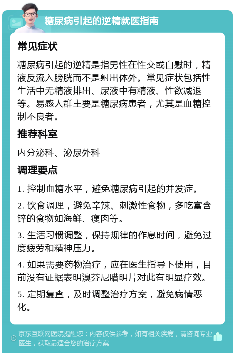 糖尿病引起的逆精就医指南 常见症状 糖尿病引起的逆精是指男性在性交或自慰时，精液反流入膀胱而不是射出体外。常见症状包括性生活中无精液排出、尿液中有精液、性欲减退等。易感人群主要是糖尿病患者，尤其是血糖控制不良者。 推荐科室 内分泌科、泌尿外科 调理要点 1. 控制血糖水平，避免糖尿病引起的并发症。 2. 饮食调理，避免辛辣、刺激性食物，多吃富含锌的食物如海鲜、瘦肉等。 3. 生活习惯调整，保持规律的作息时间，避免过度疲劳和精神压力。 4. 如果需要药物治疗，应在医生指导下使用，目前没有证据表明溴芬尼腊明片对此有明显疗效。 5. 定期复查，及时调整治疗方案，避免病情恶化。