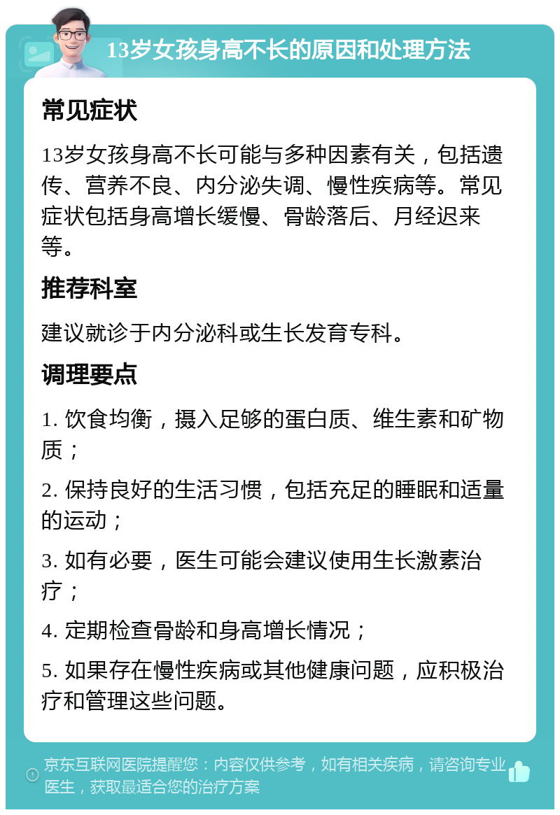 13岁女孩身高不长的原因和处理方法 常见症状 13岁女孩身高不长可能与多种因素有关，包括遗传、营养不良、内分泌失调、慢性疾病等。常见症状包括身高增长缓慢、骨龄落后、月经迟来等。 推荐科室 建议就诊于内分泌科或生长发育专科。 调理要点 1. 饮食均衡，摄入足够的蛋白质、维生素和矿物质； 2. 保持良好的生活习惯，包括充足的睡眠和适量的运动； 3. 如有必要，医生可能会建议使用生长激素治疗； 4. 定期检查骨龄和身高增长情况； 5. 如果存在慢性疾病或其他健康问题，应积极治疗和管理这些问题。