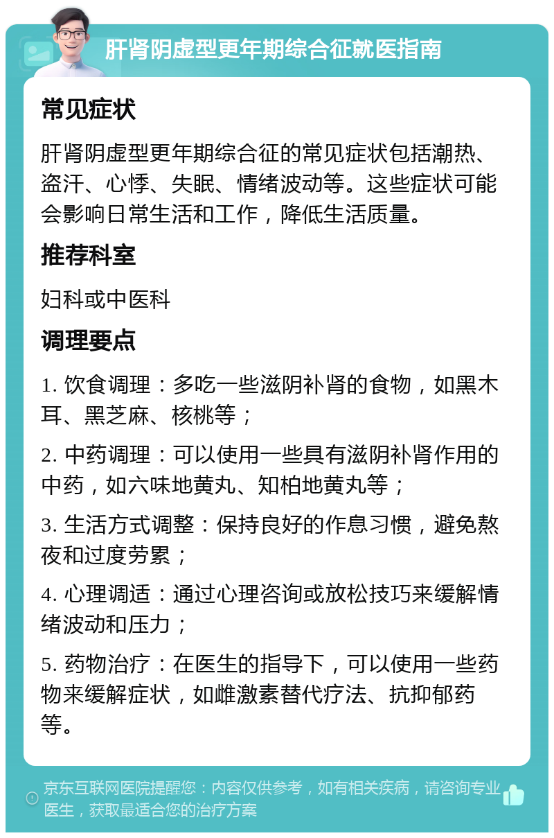 肝肾阴虚型更年期综合征就医指南 常见症状 肝肾阴虚型更年期综合征的常见症状包括潮热、盗汗、心悸、失眠、情绪波动等。这些症状可能会影响日常生活和工作，降低生活质量。 推荐科室 妇科或中医科 调理要点 1. 饮食调理：多吃一些滋阴补肾的食物，如黑木耳、黑芝麻、核桃等； 2. 中药调理：可以使用一些具有滋阴补肾作用的中药，如六味地黄丸、知柏地黄丸等； 3. 生活方式调整：保持良好的作息习惯，避免熬夜和过度劳累； 4. 心理调适：通过心理咨询或放松技巧来缓解情绪波动和压力； 5. 药物治疗：在医生的指导下，可以使用一些药物来缓解症状，如雌激素替代疗法、抗抑郁药等。