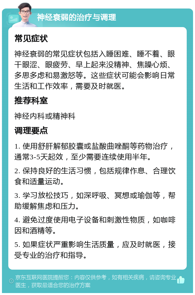 神经衰弱的治疗与调理 常见症状 神经衰弱的常见症状包括入睡困难、睡不着、眼干眼涩、眼疲劳、早上起来没精神、焦躁心烦、多思多虑和易激怒等。这些症状可能会影响日常生活和工作效率，需要及时就医。 推荐科室 神经内科或精神科 调理要点 1. 使用舒肝解郁胶囊或盐酸曲唑酮等药物治疗，通常3-5天起效，至少需要连续使用半年。 2. 保持良好的生活习惯，包括规律作息、合理饮食和适量运动。 3. 学习放松技巧，如深呼吸、冥想或瑜伽等，帮助缓解焦虑和压力。 4. 避免过度使用电子设备和刺激性物质，如咖啡因和酒精等。 5. 如果症状严重影响生活质量，应及时就医，接受专业的治疗和指导。