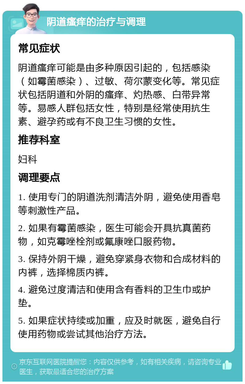 阴道瘙痒的治疗与调理 常见症状 阴道瘙痒可能是由多种原因引起的，包括感染（如霉菌感染）、过敏、荷尔蒙变化等。常见症状包括阴道和外阴的瘙痒、灼热感、白带异常等。易感人群包括女性，特别是经常使用抗生素、避孕药或有不良卫生习惯的女性。 推荐科室 妇科 调理要点 1. 使用专门的阴道洗剂清洁外阴，避免使用香皂等刺激性产品。 2. 如果有霉菌感染，医生可能会开具抗真菌药物，如克霉唑栓剂或氟康唑口服药物。 3. 保持外阴干燥，避免穿紧身衣物和合成材料的内裤，选择棉质内裤。 4. 避免过度清洁和使用含有香料的卫生巾或护垫。 5. 如果症状持续或加重，应及时就医，避免自行使用药物或尝试其他治疗方法。