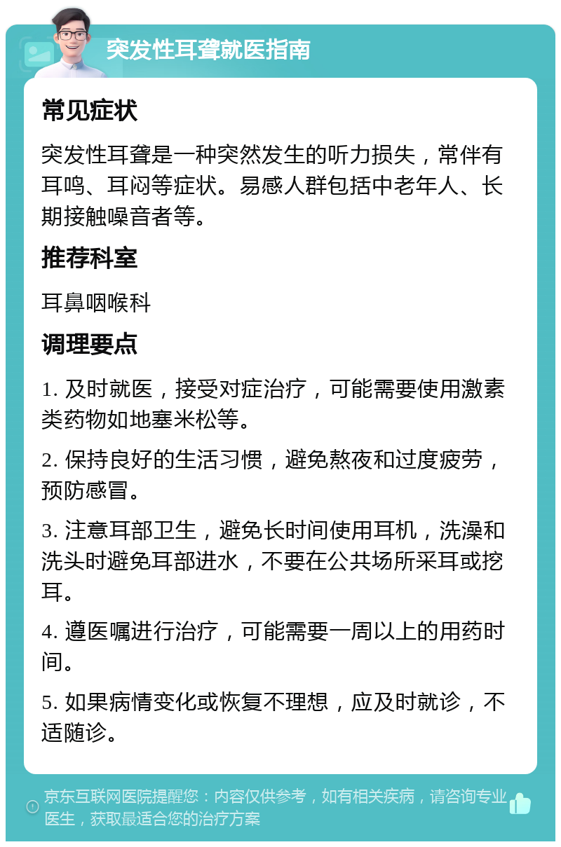 突发性耳聋就医指南 常见症状 突发性耳聋是一种突然发生的听力损失，常伴有耳鸣、耳闷等症状。易感人群包括中老年人、长期接触噪音者等。 推荐科室 耳鼻咽喉科 调理要点 1. 及时就医，接受对症治疗，可能需要使用激素类药物如地塞米松等。 2. 保持良好的生活习惯，避免熬夜和过度疲劳，预防感冒。 3. 注意耳部卫生，避免长时间使用耳机，洗澡和洗头时避免耳部进水，不要在公共场所采耳或挖耳。 4. 遵医嘱进行治疗，可能需要一周以上的用药时间。 5. 如果病情变化或恢复不理想，应及时就诊，不适随诊。