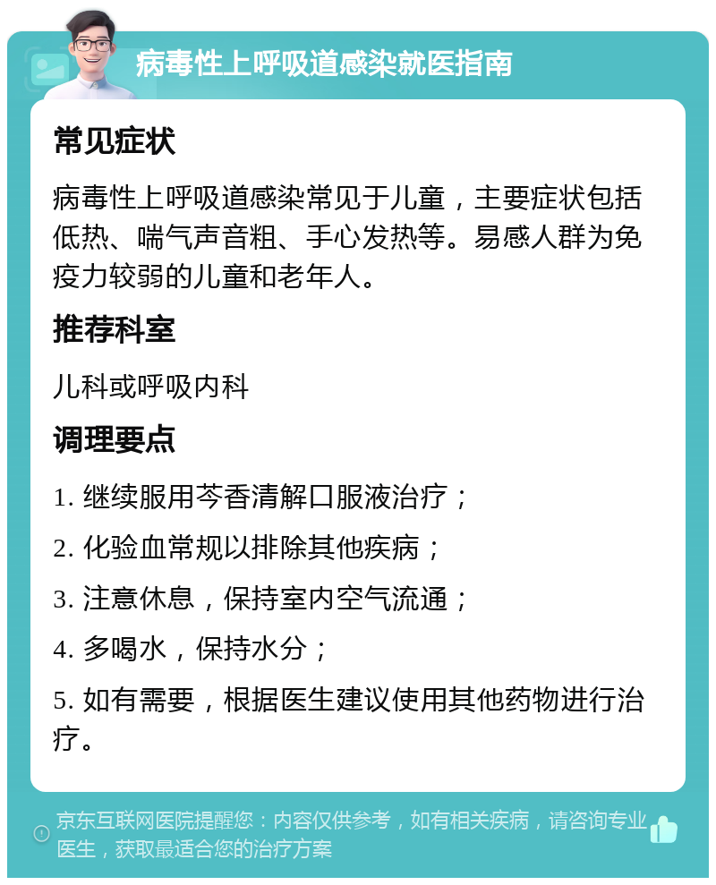 病毒性上呼吸道感染就医指南 常见症状 病毒性上呼吸道感染常见于儿童，主要症状包括低热、喘气声音粗、手心发热等。易感人群为免疫力较弱的儿童和老年人。 推荐科室 儿科或呼吸内科 调理要点 1. 继续服用芩香清解口服液治疗； 2. 化验血常规以排除其他疾病； 3. 注意休息，保持室内空气流通； 4. 多喝水，保持水分； 5. 如有需要，根据医生建议使用其他药物进行治疗。