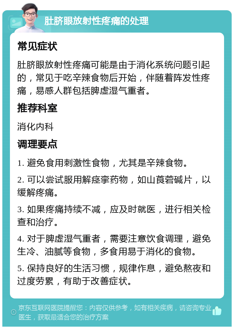 肚脐眼放射性疼痛的处理 常见症状 肚脐眼放射性疼痛可能是由于消化系统问题引起的，常见于吃辛辣食物后开始，伴随着阵发性疼痛，易感人群包括脾虚湿气重者。 推荐科室 消化内科 调理要点 1. 避免食用刺激性食物，尤其是辛辣食物。 2. 可以尝试服用解痉挛药物，如山莨菪碱片，以缓解疼痛。 3. 如果疼痛持续不减，应及时就医，进行相关检查和治疗。 4. 对于脾虚湿气重者，需要注意饮食调理，避免生冷、油腻等食物，多食用易于消化的食物。 5. 保持良好的生活习惯，规律作息，避免熬夜和过度劳累，有助于改善症状。