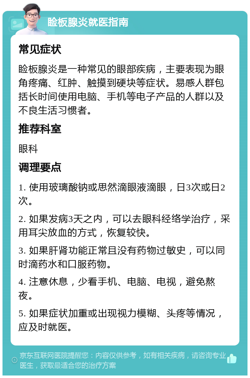 睑板腺炎就医指南 常见症状 睑板腺炎是一种常见的眼部疾病，主要表现为眼角疼痛、红肿、触摸到硬块等症状。易感人群包括长时间使用电脑、手机等电子产品的人群以及不良生活习惯者。 推荐科室 眼科 调理要点 1. 使用玻璃酸钠或思然滴眼液滴眼，日3次或日2次。 2. 如果发病3天之内，可以去眼科经络学治疗，采用耳尖放血的方式，恢复较快。 3. 如果肝肾功能正常且没有药物过敏史，可以同时滴药水和口服药物。 4. 注意休息，少看手机、电脑、电视，避免熬夜。 5. 如果症状加重或出现视力模糊、头疼等情况，应及时就医。