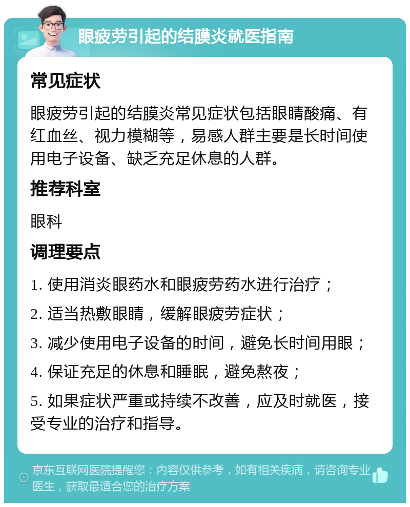 眼疲劳引起的结膜炎就医指南 常见症状 眼疲劳引起的结膜炎常见症状包括眼睛酸痛、有红血丝、视力模糊等，易感人群主要是长时间使用电子设备、缺乏充足休息的人群。 推荐科室 眼科 调理要点 1. 使用消炎眼药水和眼疲劳药水进行治疗； 2. 适当热敷眼睛，缓解眼疲劳症状； 3. 减少使用电子设备的时间，避免长时间用眼； 4. 保证充足的休息和睡眠，避免熬夜； 5. 如果症状严重或持续不改善，应及时就医，接受专业的治疗和指导。