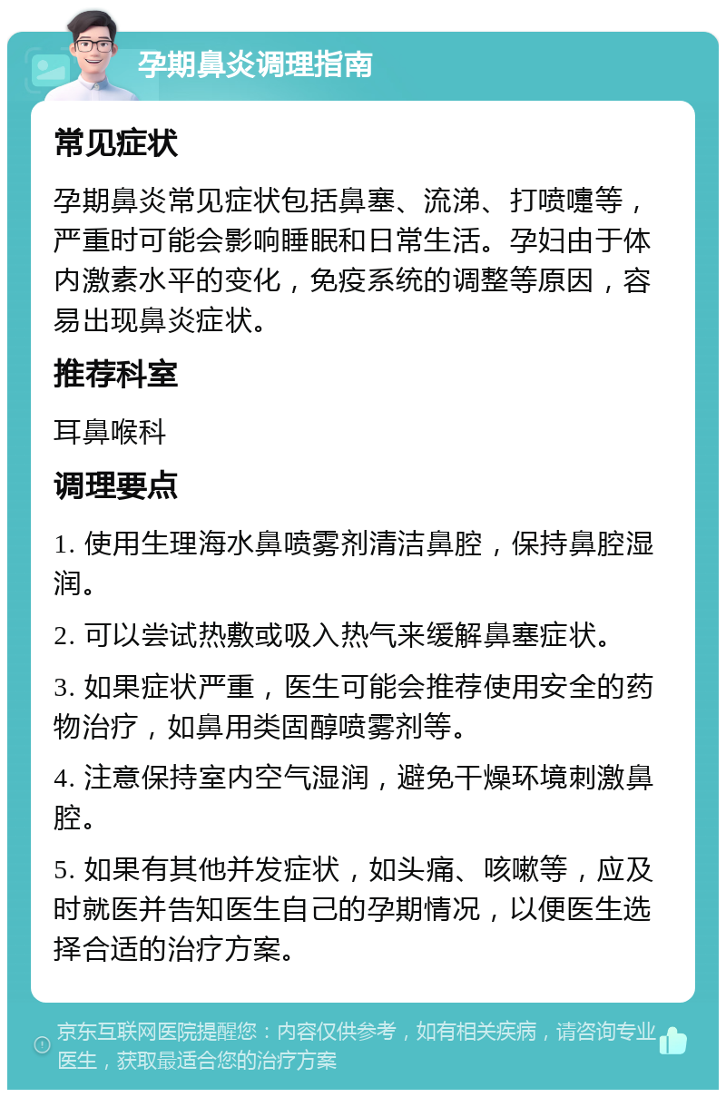 孕期鼻炎调理指南 常见症状 孕期鼻炎常见症状包括鼻塞、流涕、打喷嚏等，严重时可能会影响睡眠和日常生活。孕妇由于体内激素水平的变化，免疫系统的调整等原因，容易出现鼻炎症状。 推荐科室 耳鼻喉科 调理要点 1. 使用生理海水鼻喷雾剂清洁鼻腔，保持鼻腔湿润。 2. 可以尝试热敷或吸入热气来缓解鼻塞症状。 3. 如果症状严重，医生可能会推荐使用安全的药物治疗，如鼻用类固醇喷雾剂等。 4. 注意保持室内空气湿润，避免干燥环境刺激鼻腔。 5. 如果有其他并发症状，如头痛、咳嗽等，应及时就医并告知医生自己的孕期情况，以便医生选择合适的治疗方案。