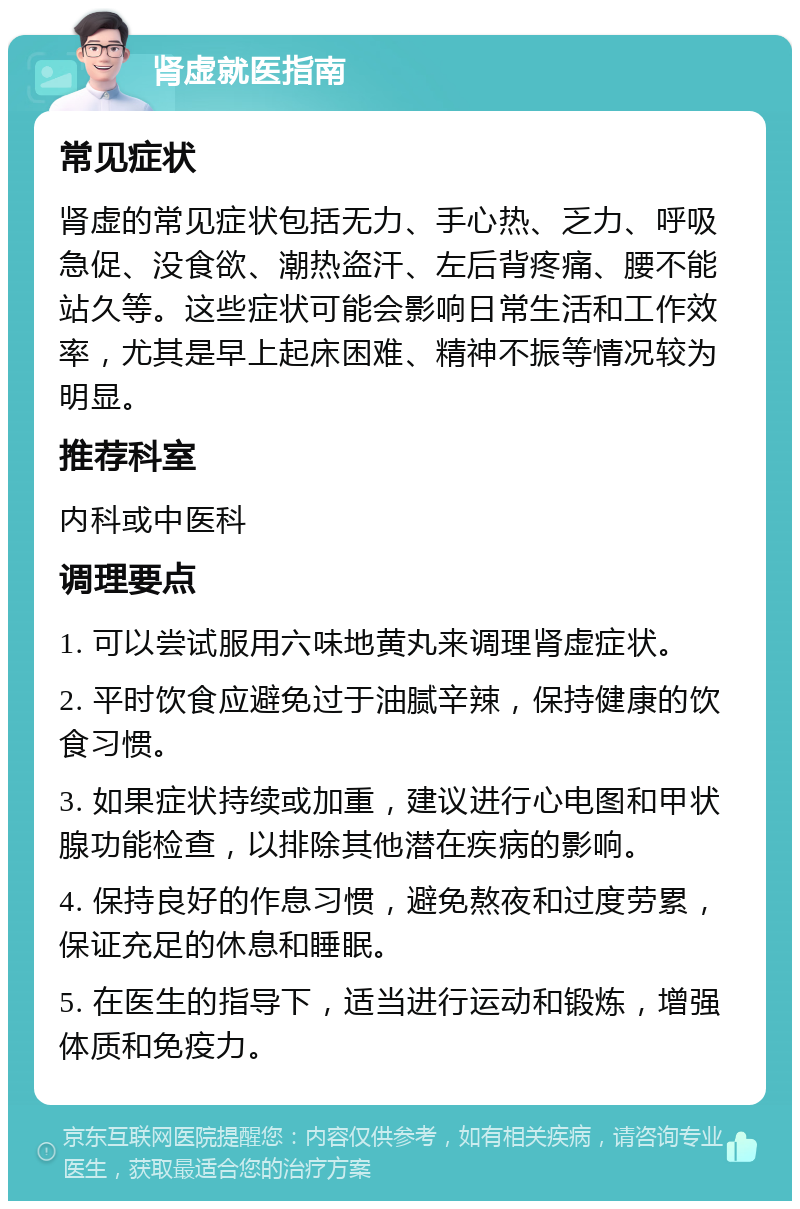 肾虚就医指南 常见症状 肾虚的常见症状包括无力、手心热、乏力、呼吸急促、没食欲、潮热盗汗、左后背疼痛、腰不能站久等。这些症状可能会影响日常生活和工作效率，尤其是早上起床困难、精神不振等情况较为明显。 推荐科室 内科或中医科 调理要点 1. 可以尝试服用六味地黄丸来调理肾虚症状。 2. 平时饮食应避免过于油腻辛辣，保持健康的饮食习惯。 3. 如果症状持续或加重，建议进行心电图和甲状腺功能检查，以排除其他潜在疾病的影响。 4. 保持良好的作息习惯，避免熬夜和过度劳累，保证充足的休息和睡眠。 5. 在医生的指导下，适当进行运动和锻炼，增强体质和免疫力。