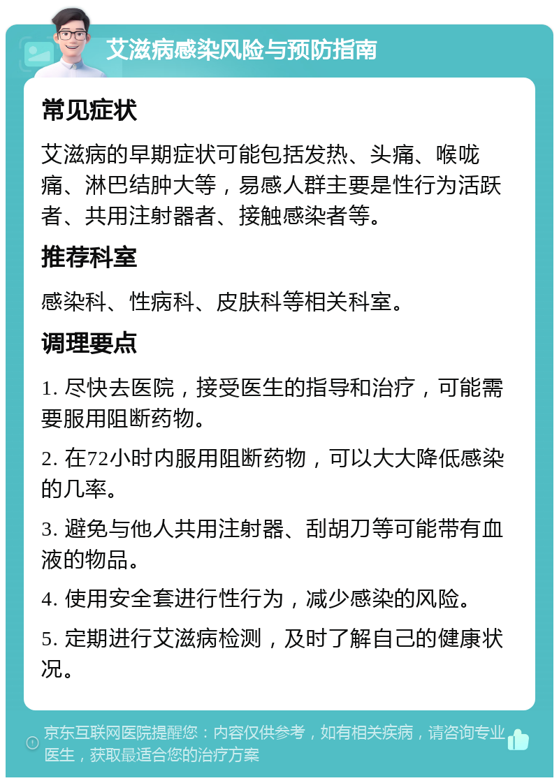 艾滋病感染风险与预防指南 常见症状 艾滋病的早期症状可能包括发热、头痛、喉咙痛、淋巴结肿大等，易感人群主要是性行为活跃者、共用注射器者、接触感染者等。 推荐科室 感染科、性病科、皮肤科等相关科室。 调理要点 1. 尽快去医院，接受医生的指导和治疗，可能需要服用阻断药物。 2. 在72小时内服用阻断药物，可以大大降低感染的几率。 3. 避免与他人共用注射器、刮胡刀等可能带有血液的物品。 4. 使用安全套进行性行为，减少感染的风险。 5. 定期进行艾滋病检测，及时了解自己的健康状况。